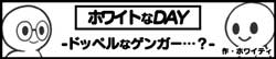 ホワイトなDAY-ドッペルなゲンガー･･･？-