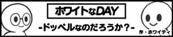 ホワイトなDAY-ドッペルなのだろうか？-