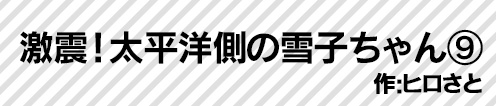 激震！太平洋側の雪子ちゃん⑨
