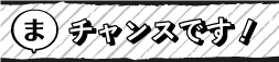 チャンスです！